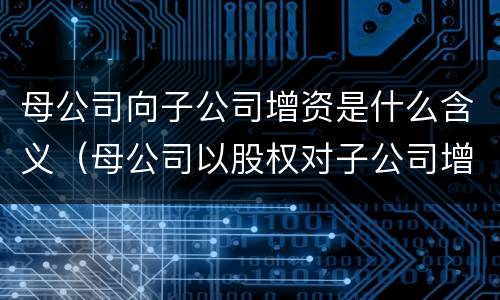 母公司向子公司增资是什么含义（母公司以股权对子公司增资）