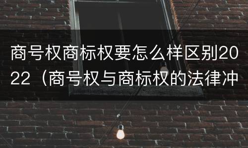 商号权商标权要怎么样区别2022（商号权与商标权的法律冲突与解决）