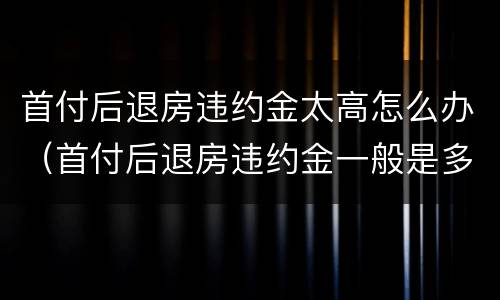 首付后退房违约金太高怎么办（首付后退房违约金一般是多少）