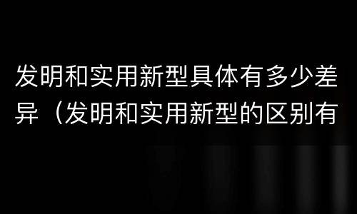 发明和实用新型具体有多少差异（发明和实用新型的区别有）