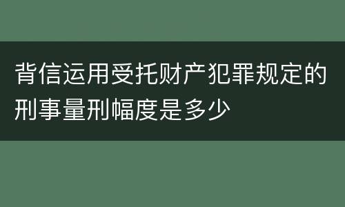 背信运用受托财产犯罪规定的刑事量刑幅度是多少