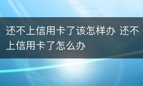 还不上信用卡了该怎样办 还不上信用卡了怎么办