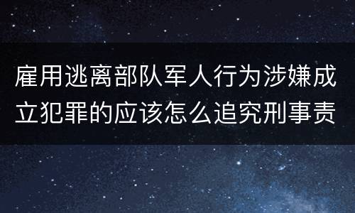 雇用逃离部队军人行为涉嫌成立犯罪的应该怎么追究刑事责任