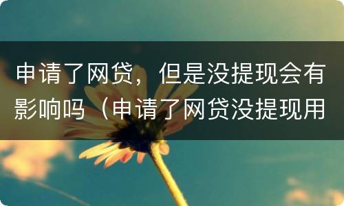 申请了网贷，但是没提现会有影响吗（申请了网贷没提现用还款吗）