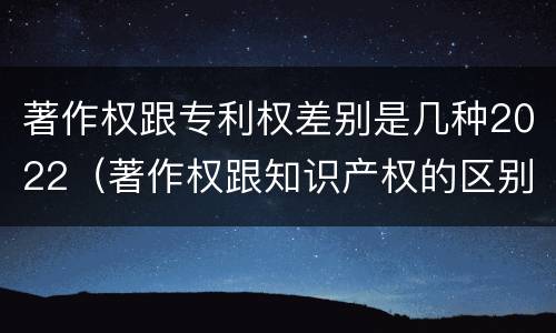 著作权跟专利权差别是几种2022（著作权跟知识产权的区别）