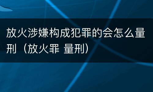 放火涉嫌构成犯罪的会怎么量刑（放火罪 量刑）