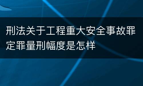 刑法关于工程重大安全事故罪定罪量刑幅度是怎样