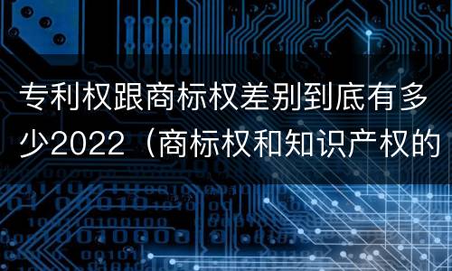 专利权跟商标权差别到底有多少2022（商标权和知识产权的区别）