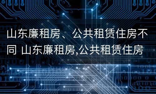 山东廉租房、公共租赁住房不同 山东廉租房,公共租赁住房不同怎么办