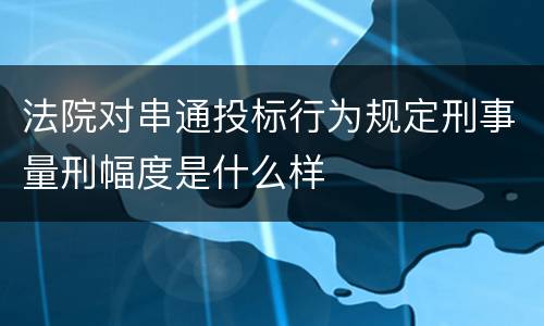 法院对串通投标行为规定刑事量刑幅度是什么样