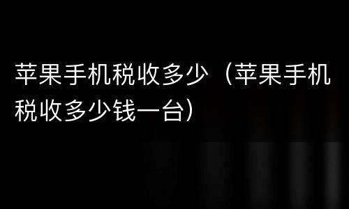 苹果手机税收多少（苹果手机税收多少钱一台）