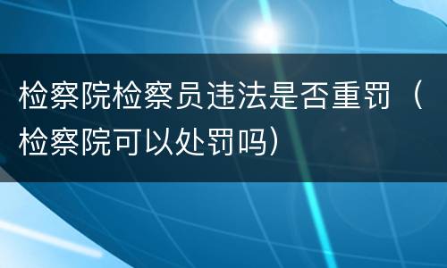 检察院检察员违法是否重罚（检察院可以处罚吗）