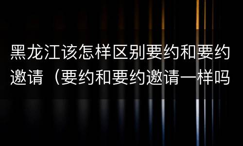 黑龙江该怎样区别要约和要约邀请（要约和要约邀请一样吗）