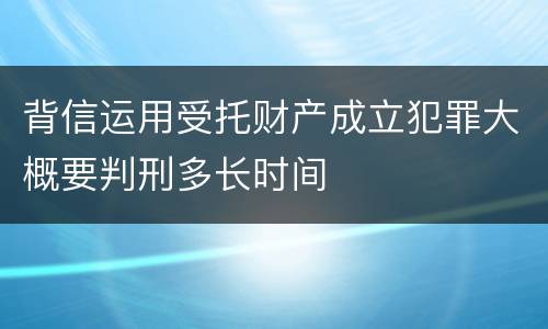 背信运用受托财产成立犯罪大概要判刑多长时间