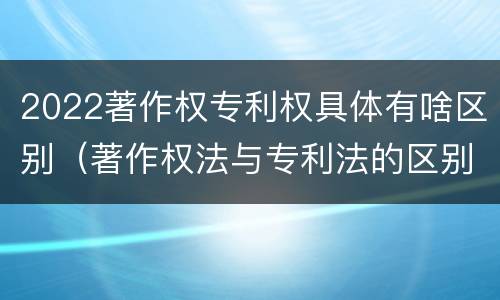 2022著作权专利权具体有啥区别（著作权法与专利法的区别）