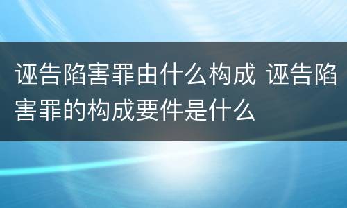 诬告陷害罪由什么构成 诬告陷害罪的构成要件是什么