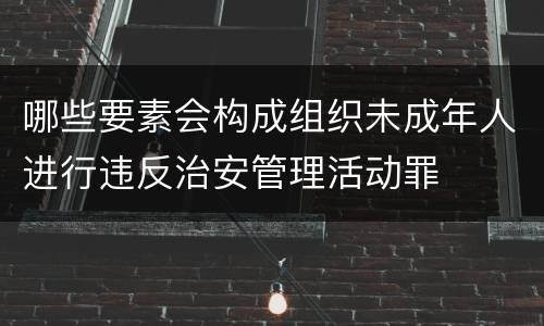 哪些要素会构成组织未成年人进行违反治安管理活动罪