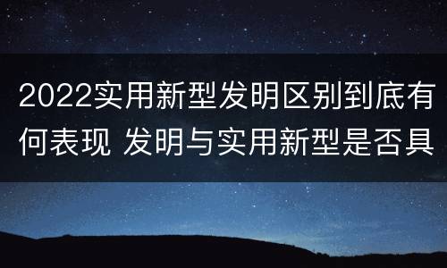 2022实用新型发明区别到底有何表现 发明与实用新型是否具有实用性
