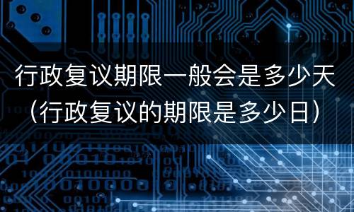 行政复议期限一般会是多少天（行政复议的期限是多少日）