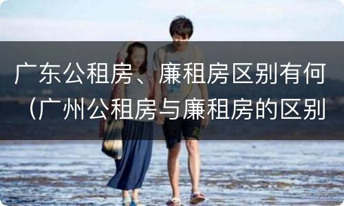 广东公租房、廉租房区别有何（广州公租房与廉租房的区别）