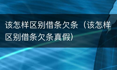 该怎样区别借条欠条（该怎样区别借条欠条真假）