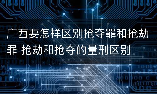广西要怎样区别抢夺罪和抢劫罪 抢劫和抢夺的量刑区别