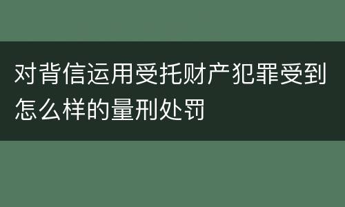 对背信运用受托财产犯罪受到怎么样的量刑处罚