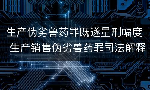 生产伪劣兽药罪既遂量刑幅度 生产销售伪劣兽药罪司法解释