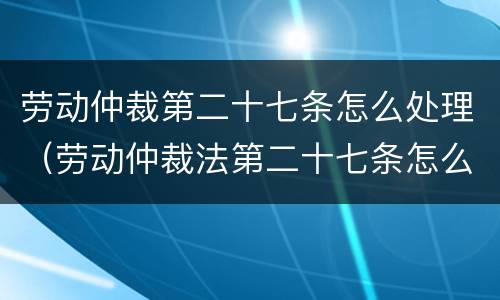 劳动仲裁第二十七条怎么处理（劳动仲裁法第二十七条怎么规定）