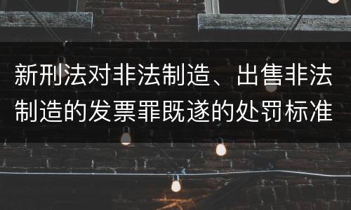 新刑法对非法制造、出售非法制造的发票罪既遂的处罚标准
