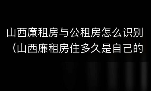 山西廉租房与公租房怎么识别（山西廉租房住多久是自己的）
