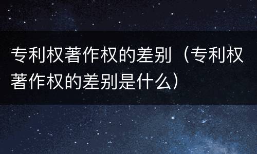 专利权著作权的差别（专利权著作权的差别是什么）