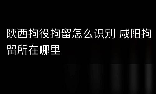 陕西拘役拘留怎么识别 咸阳拘留所在哪里