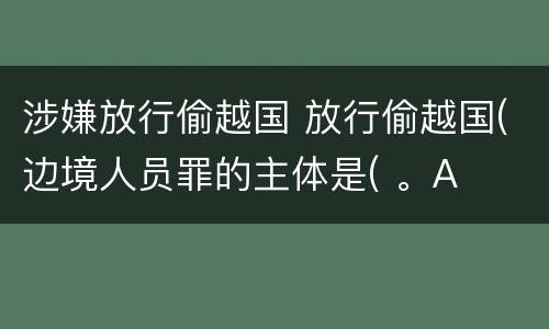 涉嫌放行偷越国 放行偷越国(边境人员罪的主体是( 。A
