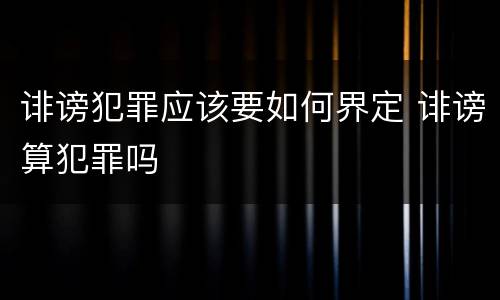 诽谤犯罪应该要如何界定 诽谤算犯罪吗