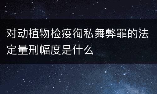 对动植物检疫徇私舞弊罪的法定量刑幅度是什么