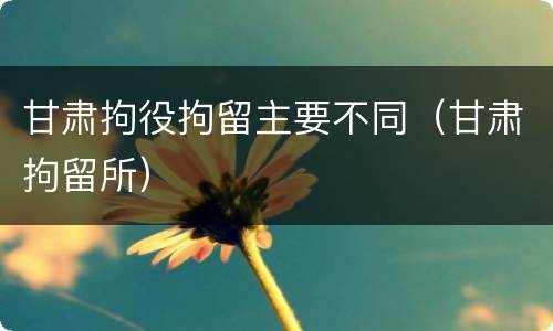 甘肃拘役拘留主要不同（甘肃拘留所）