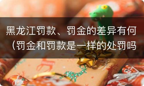 黑龙江罚款、罚金的差异有何（罚金和罚款是一样的处罚吗）