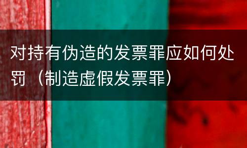 对持有伪造的发票罪应如何处罚（制造虚假发票罪）