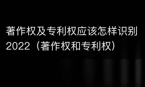 著作权及专利权应该怎样识别2022（著作权和专利权）