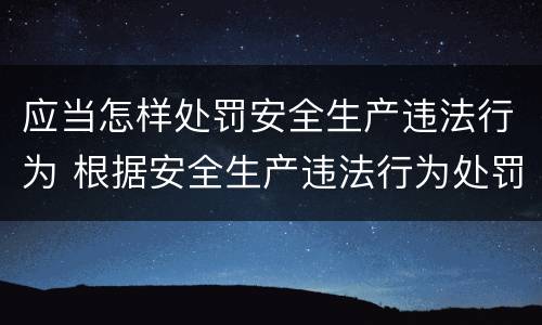 应当怎样处罚安全生产违法行为 根据安全生产违法行为处罚办法