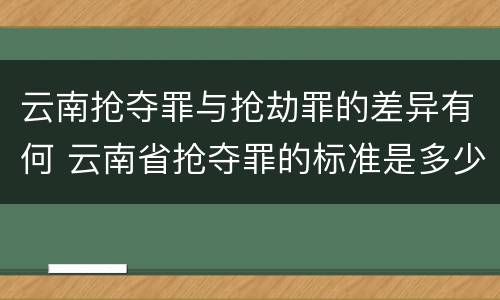 云南抢夺罪与抢劫罪的差异有何 云南省抢夺罪的标准是多少?