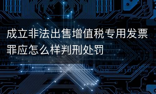 成立非法出售增值税专用发票罪应怎么样判刑处罚