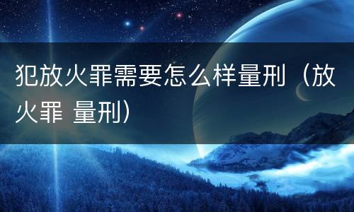 犯放火罪需要怎么样量刑（放火罪 量刑）