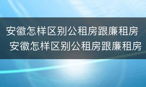 安徽怎样区别公租房跟廉租房 安徽怎样区别公租房跟廉租房的区别