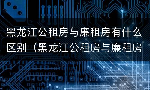 黑龙江公租房与廉租房有什么区别（黑龙江公租房与廉租房有什么区别呢）