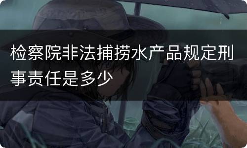 检察院非法捕捞水产品规定刑事责任是多少