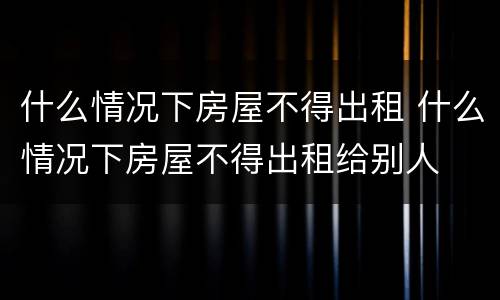 什么情况下房屋不得出租 什么情况下房屋不得出租给别人