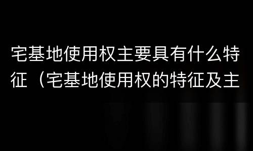 宅基地使用权主要具有什么特征（宅基地使用权的特征及主要内容）