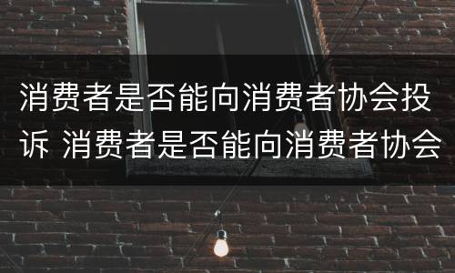 消费者是否能向消费者协会投诉 消费者是否能向消费者协会投诉电话